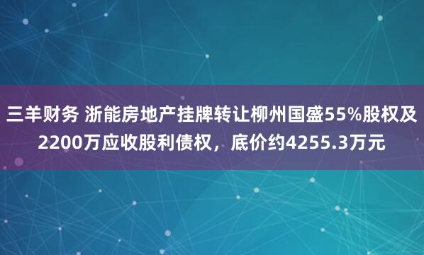 三羊财务 浙能房地产挂牌转让柳州国盛55%股权及2200万应收股利债权，底价约4255.3万元