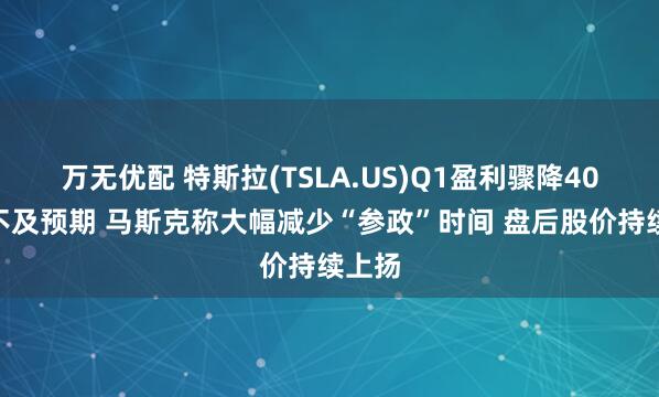万无优配 特斯拉(TSLA.US)Q1盈利骤降40%远不及预期 马斯克称大幅减少“参政”时间 盘后股价持续上扬