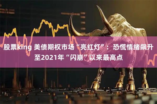 股票king 美债期权市场“亮红灯”：恐慌情绪飙升至2021年“闪崩”以来最高点