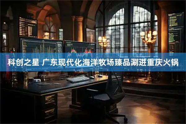 科创之星 广东现代化海洋牧场臻品涮进重庆火锅