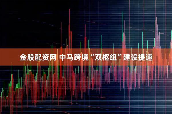 金股配资网 中马跨境“双枢纽”建设提速