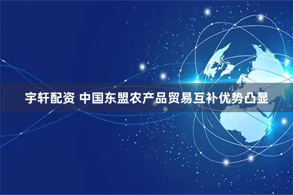宇轩配资 中国东盟农产品贸易互补优势凸显