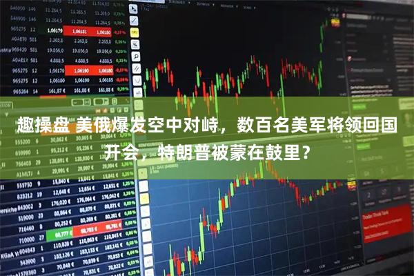 趣操盘 美俄爆发空中对峙，数百名美军将领回国开会，特朗普被蒙在鼓里？