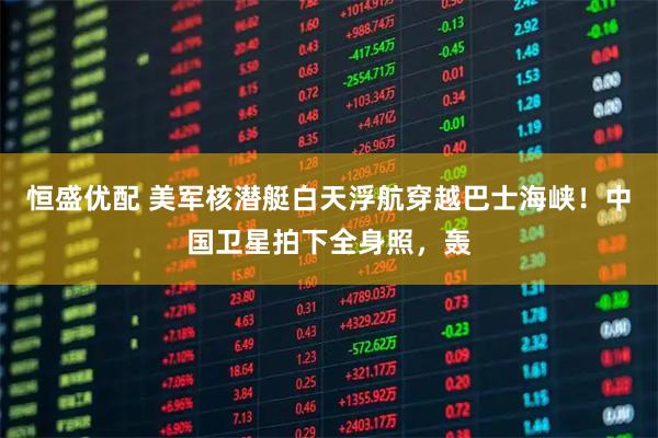 恒盛优配 美军核潜艇白天浮航穿越巴士海峡！中国卫星拍下全身照，轰