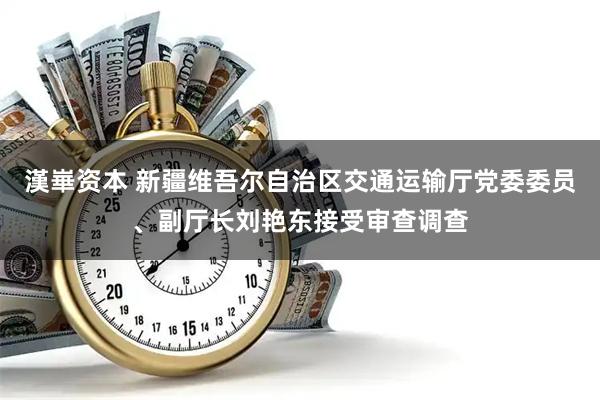 漢崋资本 新疆维吾尔自治区交通运输厅党委委员、副厅长刘艳东接受审查调查