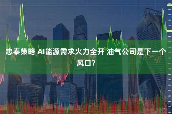 忠泰策略 AI能源需求火力全开 油气公司是下一个风口？