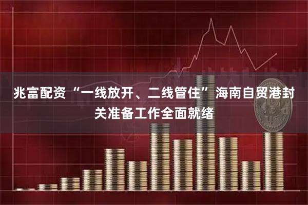兆富配资 “一线放开、二线管住” 海南自贸港封关准备工作全面就绪