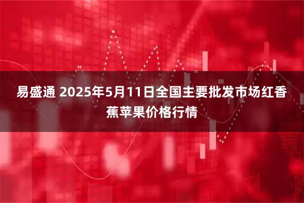 易盛通 2025年5月11日全国主要批发市场红香蕉苹果价格行情