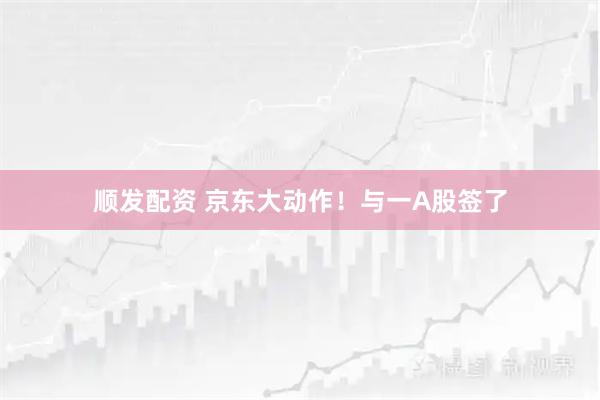 顺发配资 京东大动作！与一A股签了