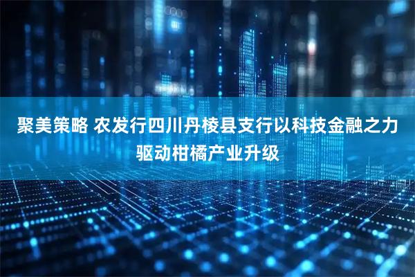 聚美策略 农发行四川丹棱县支行以科技金融之力驱动柑橘产业升级