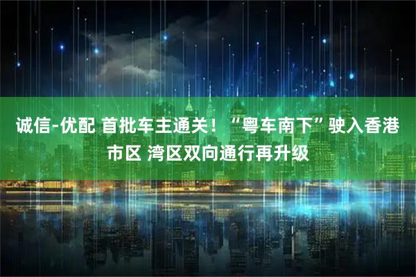 诚信-优配 首批车主通关！“粤车南下”驶入香港市区 湾区双向通行再升级
