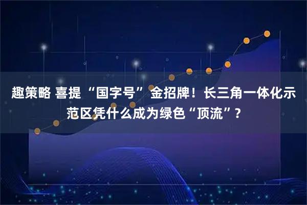 趣策略 喜提 “国字号” 金招牌!长三角一体化示范区凭什么成为绿色“顶流”?