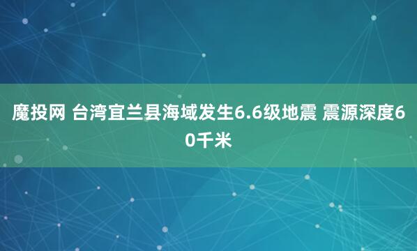 魔投网 台湾宜兰县海域发生6.6级地震 震源深度60千米