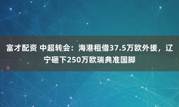 富才配资 中超转会:海港租借37.5万欧外援,辽宁砸下250万欧瑞典准国脚