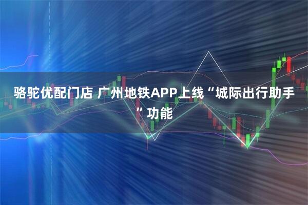 骆驼优配门店 广州地铁APP上线“城际出行助手”功能