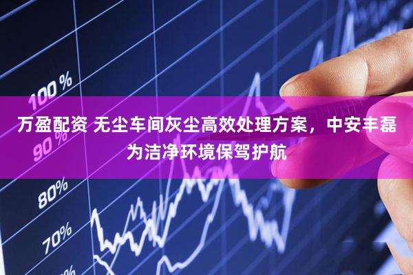 万盈配资 无尘车间灰尘高效处理方案，中安丰磊为洁净环境保驾护航