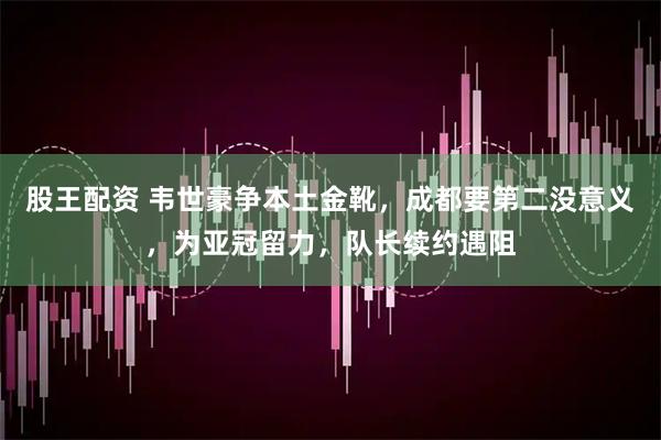 股王配资 韦世豪争本土金靴,成都要第二没意义,为亚冠留力,队长续约遇阻