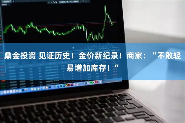 鼎金投资 见证历史！金价新纪录！商家：“不敢轻易增加库存！”