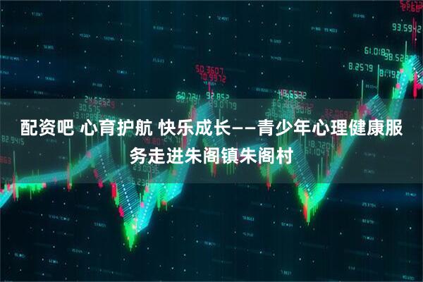 配资吧 心育护航 快乐成长——青少年心理健康服务走进朱阁镇朱阁村