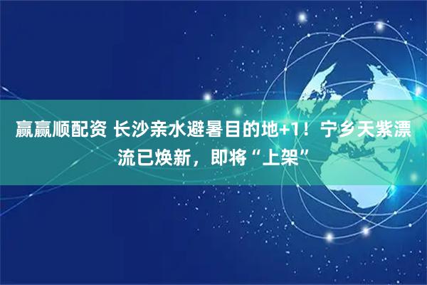 赢赢顺配资 长沙亲水避暑目的地+1!宁乡天紫漂流已焕新,即将“上架”