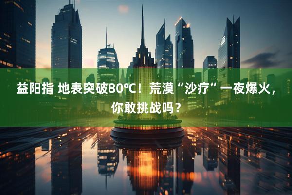 益阳指 地表突破80℃!荒漠“沙疗”一夜爆火,你敢挑战吗?