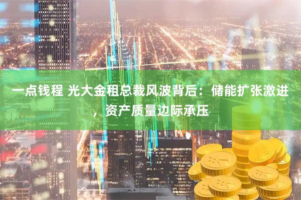 一点钱程 光大金租总裁风波背后：储能扩张激进，资产质量边际承压