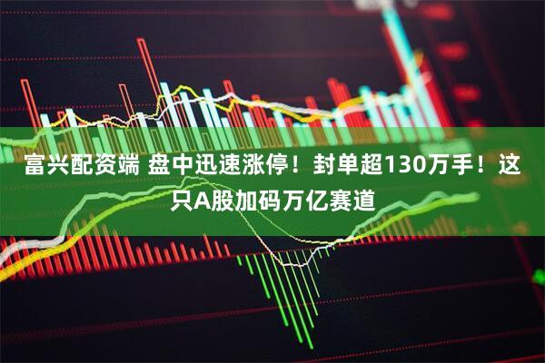 富兴配资端 盘中迅速涨停！封单超130万手！这只A股加码万亿赛道
