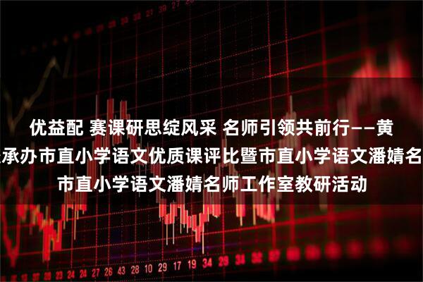 优益配 赛课研思绽风采 名师引领共前行——黄山市新城实验学校承办市直小学语文优质课评比暨市直小学语文潘婧名师工作室教研活动
