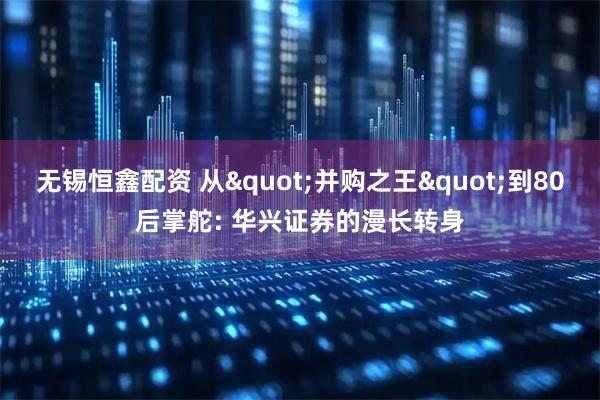 无锡恒鑫配资 从"并购之王"到80后掌舵: 华兴证券的漫长转身